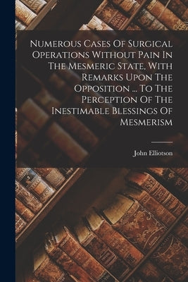 Numerous Cases Of Surgical Operations Without Pain In The Mesmeric State, With Remarks Upon The Opposition ... To The Perception Of The Inestimable Bl by Elliotson, John