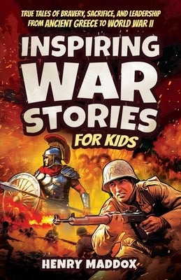 Inspiring War Stories for Kids: True Tales of Bravery, Sacrifice, and Leadership from Ancient Greece to World War II by Maddox, Henry