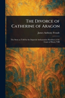 The Divorce of Catherine of Aragon by Froude, James Anthony