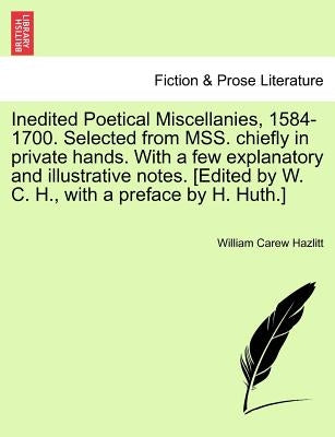 Inedited Poetical Miscellanies, 1584-1700. Selected from MSS. chiefly in private hands. With a few explanatory and illustrative notes. [Edited by W. C by Hazlitt, William Carew