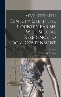 Seventeenth Century Life in the Country Parish, With Special Reference to Local Government by Trotter, Eleanor