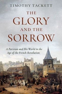 The Glory and the Sorrow: A Parisian and His World in the Age of the French Revolution by Tackett, Timothy