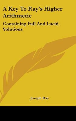 A Key To Ray's Higher Arithmetic: Containing Full And Lucid Solutions by Ray, Joseph