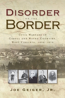 Disorder on the Border: Civil Warfare in Cabell and Wayne Counties, West Virginia, 1856-1870 by Geiger, Joe, Jr.
