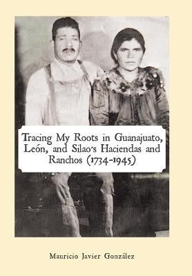 Tracing My Roots in Guanajuato, León, and Silao's Haciendas and Ranchos (1734-1945) by González, Mauricio Javier