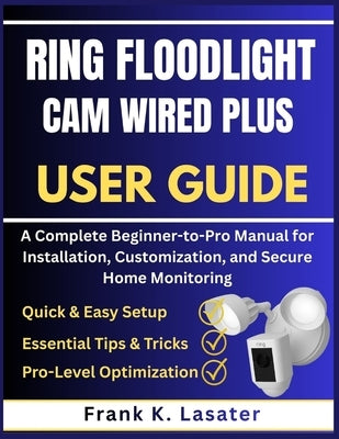 Ring Floodlight Cam Wired Plus User Guide: A Complete Beginner-to-Pro Manual for Installation, Customization, and Secure Home Monitoring by Lasater, Frank K.