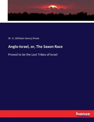Anglo-Israel, or, The Saxon Race: Proved to be the Lost Tribes of Israel by Poole, W. H. (William Henry)
