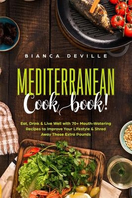 The Mediterranean Cookbook: Eat, Drink & Live Well with 70+ Mouth-Watering Recipes to Improve Your Lifestyle & Shred Away Those Extra Pounds. by Deville, Bianca