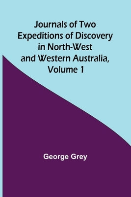 Journals of Two Expeditions of Discovery in North-West and Western Australia, Volume 1 by Grey, George