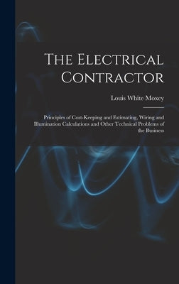 The Electrical Contractor: Principles of Cost-keeping and Estimating, Wiring and Illumination Calculations and Other Technical Problems of the Busines by Moxey, Louis White