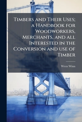 Timbers and Their Uses; a Handbook for Woodworkers, Merchants, and all Interested in the Conversion and use of Timber by Winn, Wren