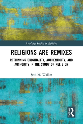 Religions Are Remixes: Rethinking Originality, Authenticity, and Authority in the Study of Religion by Walker, Seth M.