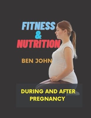 Fitness and Nutrition During And After Pregnancy: Pregnancy-Related Exercise and Nutrition by John, Ben