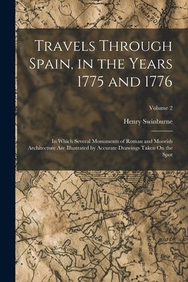 Travels Through Spain, in the Years 1775 and 1776: In Which Several Monuments of Roman and Moorish Architecture Are Illustrated by Accurate Drawings T by Swinburne, Henry