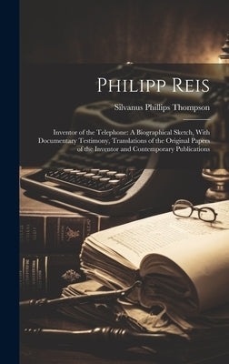 Philipp Reis: Inventor of the Telephone: A Biographical Sketch, With Documentary Testimony, Translations of the Original Papers of t by Thompson, Silvanus Phillips