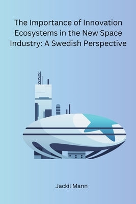 The Importance of Innovation Ecosystems in the New Space Industry: A Swedish Perspective by Jackil Mann