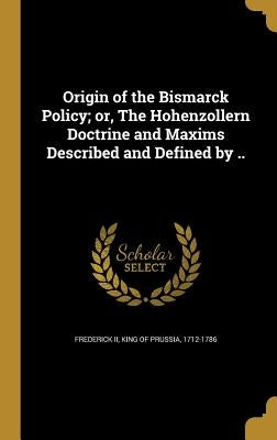Origin of the Bismarck Policy; or, The Hohenzollern Doctrine and Maxims Described and Defined by .. by Frederick, King of Prussia 1712-1786, II