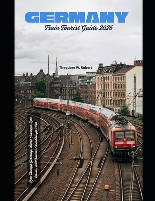 Germany Train Tourist Guide 2026: Ride Through Germany: Scenic Journeys, Rail Passes, and Traveler Essentials for 2026 by Robert, Theodore W.