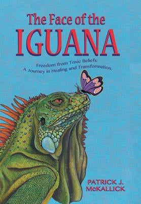 The Face of the Iguana: Freedom from Toxic Beliefs: a Journey in Healing and Transformation by McKallick, Patrick J.