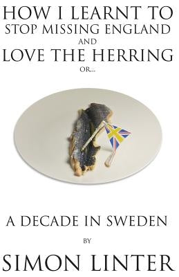 How I Learnt to Stop Missing England and Love the Herring or A Decade in Sweden by Linter, Simon