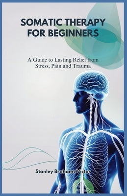Somatic Therapy for Beginners: A Guide to Lasting Relief from Stress, Pain and Trauma by Brahams Victor, Stanley