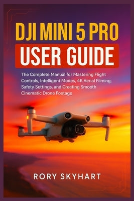 DJI Mini 5 Pro User Guide: The Complete Manual for Mastering Flight Controls, Intelligent Modes, 4K Aerial Filming, Safety Settings, and Creating Smoo by Skyhart, Rory