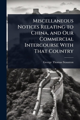 Miscellaneous Notices Relating to China, and Our Commercial Intercourse With That Country by Staunton, George Thomas