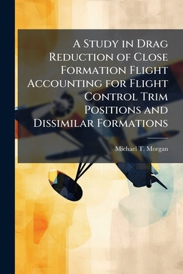 A Study in Drag Reduction of Close Formation Flight Accounting for Flight Control Trim Positions and Dissimilar Formations by Morgan, Michael T.