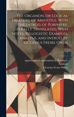 The Organon, or Logical Treatises, of Aristotle. With the Introd. of Porphyry. Literally Translated, With Notes, Syllogistic Examples, Analysis, and I by Aristotle