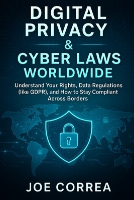 Digital Privacy & Cyber Laws Worldwide: Understand Your Rights, Data Regulations (like GDPR), and How to Stay Compliant Across Borders by Correa, Joe