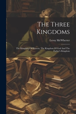 The Three Kingdoms; The Kingdom Of Heaven, The Kingdom Of God And The Father's Kingdom by McWherter, Leroy [From Old Catalog]