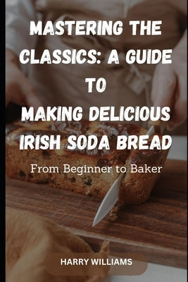 Mastering the Classics: A Guide to Making Delicious Irish Soda Bread: From Beginner to Baker by Williams, Harry