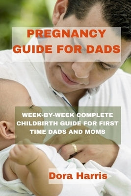 Pregnancy Guide for Dads: Week-By-Week Complete Child Birth Guide for First Time Dads and Moms by Harris, Dora