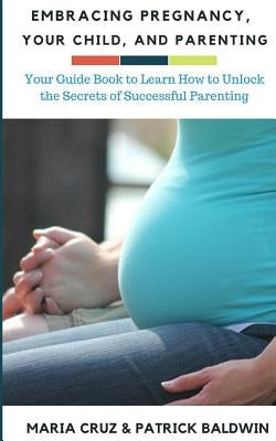 Embracing Pregnancy, Your Child, and Parenting: Your Guide Book to Learn How to Unlock the Secrets of Successful Parenting by Cruz, Maria