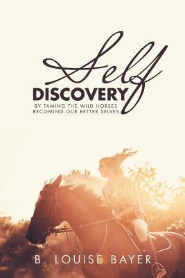 Self Discovery: By Taming the Wild Horses Becoming Our Better Selves by Bayer, B. Louise