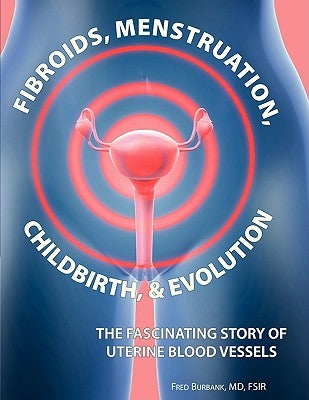 Fibroids, Menstruation, Childbirth, and Evolution: The Fascinating Story of Uterine Blood Vessels by Burbank, Fred
