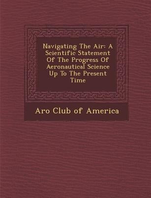 Navigating the Air: A Scientific Statement of the Progress of Aeronautical Science Up to the Present Time by A. Ro Club of America