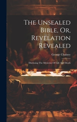 The Unsealed Bible, Or, Revelation Revealed: Disclosing The Mysteries Of Life And Death by Chainey, George