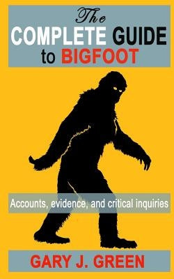 The Complete Guide to BIGFOOT: Accounts, Evidence, and Critical Inquiries by Green, Gary J.