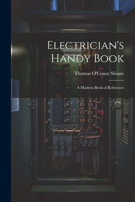 Electrician's Handy Book: A Modern Book of Reference by Sloane, Thomas O'Conor