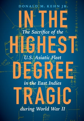 In the Highest Degree Tragic: The Sacrifice of the U.S. Asiatic Fleet in the East Indies During World War II by Kehn, Donald M.