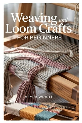 Weaving and Loom Crafts for Beginners: A Complete Step-By-Step Guide to Weaving Techniques, Tools, and Patterns for New Weavers at Home by Wraith, Veyra