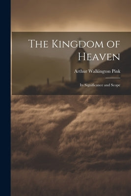 The Kingdom of Heaven: Its Significance and Scope by Pink, Arthur Walkington