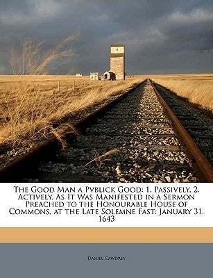 The Good Man a Pvblick Good: 1. Passively, 2. Actively. as It Was Manifested in a Sermon Preached to the Honourable House of Commons, at the Late S by Cawdrey, Daniel