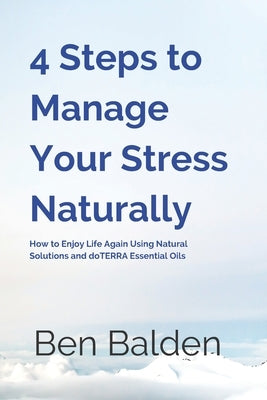 4 Steps to Manage Your Stress Naturally: How to Enjoy Life Again Using Natural Solutions and doTERRA Essential Oils by Balden, Ben