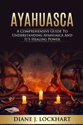 Ayahuasca: A Comprehensive Guide to Understanding Ayahuasca and It's Healing Power by Lockhart, Diane J.