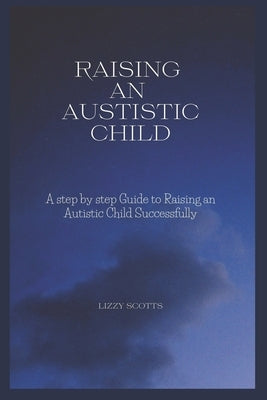 How to Raise an Autistic Child: A step by step Guide to Raising an Autistic Child Successfully by Scotts, Lizzy