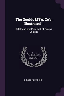 The Goulds M'f'g. Co's. Illustrated ...: Catalogue and Price List, of Pumps, Engines by Goulds Pumps, Inc