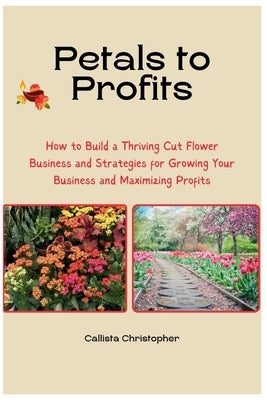 Petals to Profits: How to Build a Thriving Cut Flower Business and Strategies for Growing Your Business and Maximizing Profits by Christopher, Callista