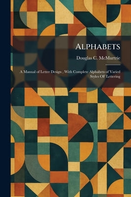Alphabets: A Manual of Letter Design, With Complete Alphabets of Varied Styles OF Lettering by McMurtrie, Douglas C.